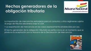 Hechos generadores de la
obligación tributaria
La importación de mercancías extranjeras para el consumo y otros regímenes sujetos
al pago de tributos aduaneros bajo la LGA.
• La exportación de mercancías en los casos expresamente establecidos por Ley.
El hecho generador de la obligación tributaria se perfecciona en el momento que se
produce la aceptación por la Aduana de la Declaración de Mercancías.
 