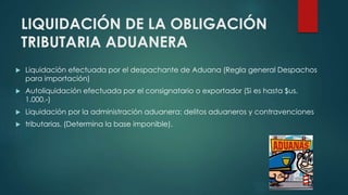 LIQUIDACIÓN DE LA OBLIGACIÓN
TRIBUTARIA ADUANERA
 Liquidación efectuada por el despachante de Aduana (Regla general Despachos
para importación)
 Autoliquidación efectuada por el consignatario o exportador (Si es hasta $us.
1.000.-)
 Liquidación por la administración aduanera: delitos aduaneros y contravenciones
 tributarias. (Determina la base imponible).
 