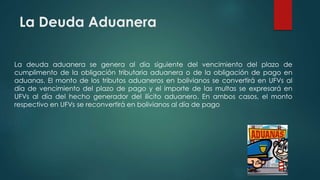 La Deuda Aduanera
La deuda aduanera se genera al día siguiente del vencimiento del plazo de
cumplimento de la obligación tributaria aduanera o de la obligación de pago en
aduanas. El monto de los tributos aduaneros en bolivianos se convertirá en UFVs al
día de vencimiento del plazo de pago y el importe de las multas se expresará en
UFVs al día del hecho generador del ilícito aduanero. En ambos casos, el monto
respectivo en UFVs se reconvertirá en bolivianos al día de pago
 