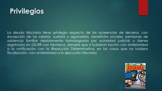 Privilegios
La deuda tributaria tiene privilegio respecto de las acreencias de terceros, con
excepción de los salarios, sueldos y aguinaldos, beneficios sociales, pensiones de
asistencia familiar debidamente homologadas por autoridad judicial, y bienes
registrados en DD.RR con hipoteca, siempre que si hubieran inscrito con anterioridad
a la notificación con la Resolución Determinativa, en los casos que no hubiera
fiscalización, con anterioridad a la ejecución tributaria
 