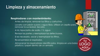 Limpieza y almacenamiento
Respiradores con mantenimiento:
◦ Antes de limpiar, remover los filtros y cartuchos
◦ Lavarlo con jabón suave y agua tibia. Utilizar un cepillo para
remover la suciedad. Secarlo.
◦ 4 mL hipoclorito de sodio / 1L agua
◦ Revisar las partes y reemplazar las defectuosas.
◦ Si es necesario, sacar y reemplazar los filtros.
◦ Re-ensamblar el respirador.
◦ Almacenar los respiradores identificados, limpios en una bolsa
plástica / papel dentro de un armario
 