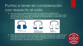 Puntos a tener en consideración
con respecto al ruido
 Una vez que se identificó al ruido, se hicieron las mediciones
correspondientes y se seleccionó el protector auditivo más adecuado
de acuerdo a la situación, al riesgo, es importantísimo capacitar a los
usuarios en el uso del mismo.
 Para ello existen las instrucciones de uso que vienen con cada equipo
y en ellas se explica cómo se debe colocar un protector auditivo, es
muy fácil, pero hay que tener ciertos detalles en cuenta, sobre todo
con los tapones de inserción de espuma.
 