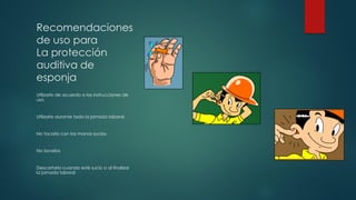 Recomendaciones
de uso para
La protección
auditiva de
esponja
Utilizarlo de acuerdo a las instrucciones de
uso.
Utilizarlo durante toda la jornada laboral.
No tocarlo con las manos sucias.
No lavarlos
Descartarlo cuando esté sucio o al finalizar
la jornada laboral
 