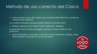 Método de uso correcto del Casco
 Colocarse el casco de modo que el borde esté derecho cuando la
cabeza esté erguida;
(no usarlo inclinado porque puede reducir la protección)
 Deben usarse con la visera hacia adelante, siempre.
(suspensión hecha para proteger cuando el casco está en esa
posición)
 Usar Barbiquejo si necesita inclinarse hacia adelante o abajo, mirar
hacia arriba o trabajar en zonas de altura
 