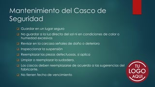 Mantenimiento del Casco de
Seguridad
❑ Guardar en un lugar seguro
❑ No guardar a la luz directa del sol ni en condiciones de calor o
humedad excesivos
❑ Revisar en la carcasa señales de daño o deterioro
❑ Inspeccionar la suspensión
❑ Reemplazar las piezas defectuosas, si aplica
❑ Limpiar o reemplazar la sudadera.
❑ Los cascos deben reemplazarse de acuerdo a las sugerencias del
fabricante.
❑ No tienen fecha de vencimiento
 