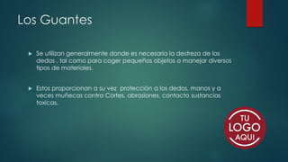 Los Guantes
 Se utilizan generalmente donde es necesaria la destreza de los
dedos , tal como para coger pequeños objetos o manejar diversos
tipos de materiales.
 Estos proporcionan a su vez protección a los dedos, manos y a
veces muñecas contra Cortes, abrasiones, contacto sustancias
toxicas.
 