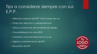 Tips a considerar siempre con sus
E.P.P.
 Utilización correcta del EPP: instrucciones de uso
 Protección efectiva vs. sobreprotección
 Clima y condiciones del ambiente de trabajo
 Compatibilidad con otros EPPs
 Cuidados y recomendaciones en el uso
 Higiene y mantenimiento del EPP
 Recambio del EPP
 