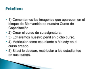 1) Comentemos las imágenes que aparecen en el
bloque de Bienvenida de nuestro Curso de
Capacitación.
 2) Crear el curso de su asignatura.
 3) Editaremos nuestro perfil en dicho curso.
 4) Matricular como estudiante a Melody en el
curso creado.
 5) Si así lo desean, matricular a los estudiantes
en sus cursos.


 