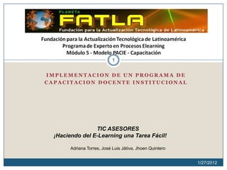 1

IMPLEMENTACION DE UN PROGRAMA DE
CAPACITACION DOCENTE INSTITUCIONAL




                 TIC ASESORES
  ¡Haciendo del E-Learning una Tarea Fácil!

        Adriana Torres, José Luis Játiva, Jhoen Quintero


                                                           1/27/2012
 