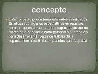  Este concepto puede tener diferentes significados.
 En el pasado algunos especialistas en recursos
 humanos consideraban que la capacitación era un
 medio para adecuar a cada persona a su trabajo y
 para desarrollar la fuerza de trabajo de la
 organización a partir de los puestos que ocupaban.
 