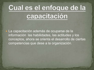  La capacitación además de ocuparse de la
 información las habilidades, las actitudes y los
 conceptos, ahora se orienta el desarrollo de ciertas
 competencias que dese a la organización.
 