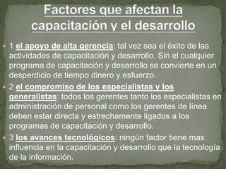  1 el apoyo de alta gerencia: tal vez sea el éxito de las
  actividades de capacitación y desarrollo. Sin el cualquier
  programa de capacitación y desarrollo se convierte en un
  desperdicio de tiempo dinero y esfuerzo.
 2 el compromiso de los especialistas y los
  generalistas: todos los gerentes tanto los especialistas en
  administración de personal como los gerentes de línea
  deben estar directa y estrechamente ligados a los
  programas de capacitación y desarrollo.
 3 los avances tecnológicos: ningún factor tiene mas
  influencia en la capacitación y desarrollo que la tecnología
  de la información.
 