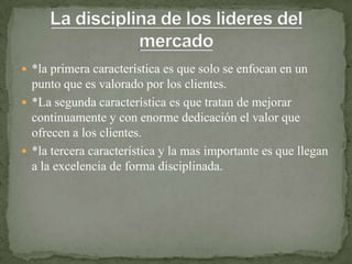  *la primera característica es que solo se enfocan en un
  punto que es valorado por los clientes.
 *La segunda característica es que tratan de mejorar
  continuamente y con enorme dedicación el valor que
  ofrecen a los clientes.
 *la tercera característica y la mas importante es que llegan
  a la excelencia de forma disciplinada.
 