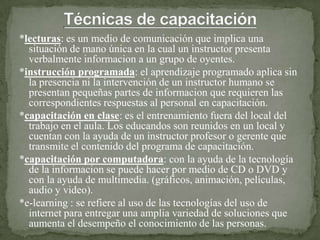 *lecturas: es un medio de comunicación que implica una
  situación de mano única en la cual un instructor presenta
  verbalmente informacion a un grupo de oyentes.
*instrucción programada: el aprendizaje programado aplica sin
  la presencia ni la intervención de un instructor humano se
  presentan pequeñas partes de informacion que requieren las
  correspondientes respuestas al personal en capacitación.
*capacitación en clase: es el entrenamiento fuera del local del
  trabajo en el aula. Los educandos son reunidos en un local y
  cuentan con la ayuda de un instructor profesor o gerente que
  transmite el contenido del programa de capacitación.
*capacitación por computadora: con la ayuda de la tecnología
  de la informacion se puede hacer por medio de CD o DVD y
  con la ayuda de multimedia. (gráficos, animación, películas,
  audio y video).
*e-learning : se refiere al uso de las tecnologías del uso de
  internet para entregar una amplia variedad de soluciones que
  aumenta el desempeño el conocimiento de las personas.
 