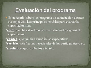  Es necesario saber si el programa de capacitación alcanzo
  sus objetivos. Las principales medidas para evaluar la
  capacitación son:
*costo: cual ha sido el monto invertido en el programa de
  capacitación.
*calidad: que tan bien cumplió las expectativas.
*servicio: satisfizo las necesidades de los participantes o no.
*resultados: que resultados a tenido.
 