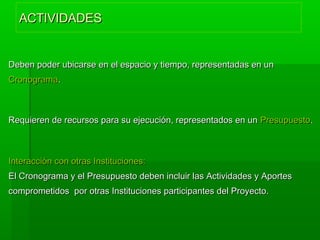 ACTIVIDADESACTIVIDADES
Deben poder ubicarse en el espacio y tiempo, representadas en unDeben poder ubicarse en el espacio y tiempo, representadas en un
CronogramaCronograma..
Requieren de recursos para su ejecución, representados en unRequieren de recursos para su ejecución, representados en un PresupuestoPresupuesto..
Interacción con otras Instituciones:Interacción con otras Instituciones:
El Cronograma y el Presupuesto deben incluir las Actividades y AportesEl Cronograma y el Presupuesto deben incluir las Actividades y Aportes
comprometidos por otras Instituciones participantes del Proyecto.comprometidos por otras Instituciones participantes del Proyecto.
 