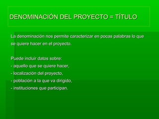 DENOMINACIÓN DEL PROYECTO = TÍTULODENOMINACIÓN DEL PROYECTO = TÍTULO
La denominación nos permite caracterizar en pocas palabras lo queLa denominación nos permite caracterizar en pocas palabras lo que
se quiere hacer en el proyecto.se quiere hacer en el proyecto.
Puede incluir datos sobre:Puede incluir datos sobre:
- aquello que se quiere hacer,- aquello que se quiere hacer,
- localización del proyecto,- localización del proyecto,
- población a la que va dirigido,- población a la que va dirigido,
- instituciones que participan.- instituciones que participan.
 