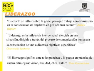 LIDERAZGO
“Es el arte de influir sobre la gente, para que trabaje con entusiasmo
en la consecución de objetivos en pro del bien común”. James
Hunter

“Liderazgo es la influencia interpersonal ejercida en una
situación, dirigida a través del proceso de comunicación humana a
la consecución de uno o diversos objetivos específicos”
Chiavenato, Idalberto


“El liderazgo significa ante todo grandeza y la puesta en práctica de
cuatro estrategias: visión, realidad, ética, valor”. Peter Koestenbaum
 