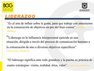 LIDERAZGO
“Es el arte de influir sobre la gente, para que trabaje con entusiasmo
en la consecución de objetivos en pro del bien común”. James
Hunter

“Liderazgo es la influencia interpersonal ejercida en una
situación, dirigida a través del proceso de comunicación humana a
la consecución de uno o diversos objetivos específicos”
Chiavenato, Idalberto


“El liderazgo significa ante todo grandeza y la puesta en práctica de
cuatro estrategias: visión, realidad, ética, valor”. Peter Koestenbaum
 