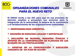 ORGANIZACIONES COMUNALES
       PARA EL NUEVO RETO

El IDPAC invita a las JAC para que en sus procesos de
elección amplíen y proyecten sus acciones para la
integración de la comunidad, la mejora de la convivencia
y el fortalecimiento de las organizaciones comunales:

- RESPONSABILIDAD AMBIENTAL

 DECISIÓN EN ESPACIOS LOCALES Y DISTRITALES

 INCLUSIÓN DE MUJERES, MINORÍAS ÉTNICAS Y
JÓVENES EN LA CONFORMACIÓN DE PLANCHAS EN LOS
BLOQUES DE LAS POSTULACIONES

- APORTAR EN LA CONSTRUCCIÓN            Y   EJECUCIÓN
CONJUNTA DE UN PLAN DE ACCIÓN
 