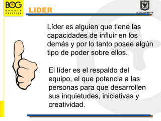 LIDER

   Líder es alguien que tiene las
   capacidades de influir en los
   demás y por lo tanto posee algún
   tipo de poder sobre ellos.

    El líder es el respaldo del
    equipo, el que potencia a las
    personas para que desarrollen
    sus inquietudes, iniciativas y
    creatividad.
 