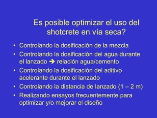 Es posible optimizar el uso del
shotcrete en vía seca?
• Controlando la dosificación de la mezcla
• Controlando la dosificación del agua durante
el lanzado  relación agua/cemento
• Controlando la dosificación del aditivo
acelerante durante el lanzado
• Controlando la distancia de lanzado (1 – 2 m)
• Realizando ensayos frecuentemente para
optimizar y/o mejorar el diseño
 