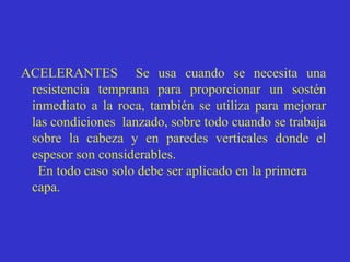 ACELERANTES Se usa cuando se necesita una
resistencia temprana para proporcionar un sostén
inmediato a la roca, también se utiliza para mejorar
las condiciones lanzado, sobre todo cuando se trabaja
sobre la cabeza y en paredes verticales donde el
espesor son considerables.
En todo caso solo debe ser aplicado en la primera
capa.
 