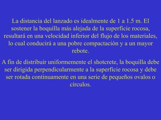 La distancia del lanzado es idealmente de 1 a 1.5 m. El
sostener la boquilla más alejada de la superficie rocosa,
resultará en una velocidad inferior del flujo de los materiales,
lo cual conducirá a una pobre compactación y a un mayor
rebote.
A fin de distribuir uniformemente el shotcrete, la boquilla debe
ser dirigida perpendicularmente a la superficie rocosa y debe
ser rotada continuamente en una serie de pequeños ovalos o
círculos.
 