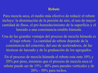 Rebote
Para mezcla seca, el medio más efectivo de reducir el rebote
incluye: la disminución de la presión de aire, el uso de mayor
cantidad de finos, el pre-humedecimiento de la superficie y el
lanzado a una consistencia estable húmeda.
Una de las grandes ventajas del proceso de mezcla húmeda es
el bajo rebote. La cantidad de rebote depende de la
consistencia del concreto, del uso de aceleradores, de las
técnicas de lanzado y de la graduación de los agregados.
En el proceso de mezcla húmeda el rebote esta ente 10% y
20% por peso, mientras que el proceso de mezcla seca el
rebote puede ser de 15% - 40% para paredes verticales y de
20% - 50% para techos.
 