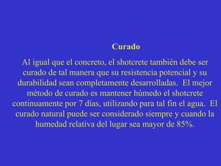 Curado
Al igual que el concreto, el shotcrete también debe ser
curado de tal manera que su resistencia potencial y su
durabilidad sean completamente desarrolladas. El mejor
método de curado es mantener húmedo el shotcrete
continuamente por 7 días, utilizando para tal fin el agua. El
curado natural puede ser considerado siempre y cuando la
humedad relativa del lugar sea mayor de 85%.
 