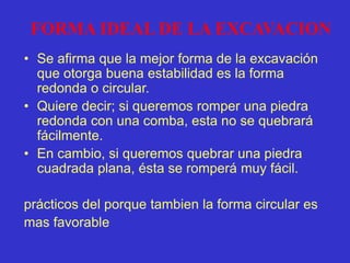 FORMA IDEAL DE LA EXCAVACION
• Se afirma que la mejor forma de la excavación
que otorga buena estabilidad es la forma
redonda o circular.
• Quiere decir; si queremos romper una piedra
redonda con una comba, esta no se quebrará
fácilmente.
• En cambio, si queremos quebrar una piedra
cuadrada plana, ésta se romperá muy fácil.
prácticos del porque tambien la forma circular es
mas favorable
 