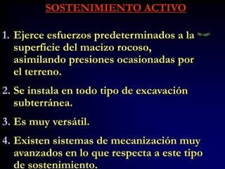 SOSTENIMIENTO ACTIVO
1. Ejerce esfuerzos predeterminados a la
superficie del macizo rocoso,
asimilando presiones ocasionadas por
el terreno.
2. Se instala en todo tipo de excavación
subterránea.
3. Es muy versátil.
4. Existen sistemas de mecanización muy
avanzados en lo que respecta a este tipo
de sostenimiento.
 