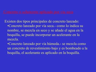 Concreto o schotcrete aplicado por vía seca
Existen dos tipos principales de concreto lanzado:
•Concreto lanzado por vía seca.- como lo indica su
nombre, se mezcla en seco y se añade el agua en la
boquilla, se puede incorporar un acelerante en la
mezcla.
•Concreto lanzado por vía húmeda.- se mezcla como
un concreto de revestimiento bajo y es bombeado a la
boquilla, el acelerante es aplicado en la boquilla.
 