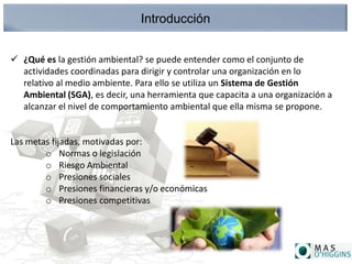 Introducción
 ¿Qué es la gestión ambiental? se puede entender como el conjunto de
actividades coordinadas para dirigir y controlar una organización en lo
relativo al medio ambiente. Para ello se utiliza un Sistema de Gestión
Ambiental (SGA), es decir, una herramienta que capacita a una organización a
alcanzar el nivel de comportamiento ambiental que ella misma se propone.
Las metas fijadas, motivadas por:
o Normas o legislación
o Riesgo Ambiental
o Presiones sociales
o Presiones financieras y/o económicas
o Presiones competitivas
 