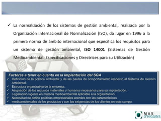  La normalización de los sistemas de gestión ambiental, realizada por la
Organización Internacional de Normalización (ISO), da lugar en 1996 a la
primera norma de ámbito internacional que especifica los requisitos para
un sistema de gestión ambiental, ISO 14001 (Sistemas de Gestión
Medioambiental. Especificaciones y Directrices para su Utilización)
. Factores a tener en cuenta en la Implantación del SGA
 Definición de la política ambiental y de las pautas de comportamiento respecto al Sistema de Gestión
Ambiental.
 Estructura organizativa de la empresa.
 Asignación de los recursos materiales y humanos necesarios para su implantación.
 Legislación vigente en materia medioambiental aplicable a la organización.
 Necesidad de definir políticas empresariales acordes con las características
 medioambientales de los productos y con las exigencias de los clientes en este campo
 