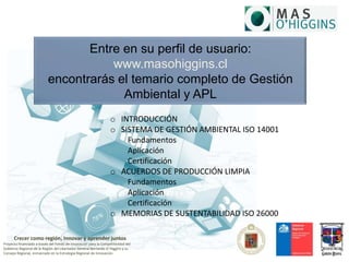 Crecer como región, Innovar y aprender juntos
Proyecto financiado a través del Fondo de Innovación para la Competitividad del
Gobierno Regional de la Región del Libertador General Bernardo O´Higgins y su
Consejo Regional, enmarcado en la Estrategia Regional de Innovación
Entre en su perfil de usuario:
www.masohiggins.cl
encontrarás el temario completo de Gestión
Ambiental y APL
o INTRODUCCIÓN
o SISTEMA DE GESTIÓN AMBIENTAL ISO 14001
Fundamentos
Aplicación
Certificación
o ACUERDOS DE PRODUCCIÓN LIMPIA
Fundamentos
Aplicación
Certificación
o MEMORIAS DE SUSTENTABILIDAD ISO 26000
 