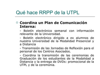 Qué hace RRPP de la UTPL Coordina un Plan de Comunicación Interna: - Boletín electrónico semanal con información relevante de la Universidad. - Boletín electrónico dirigido a ex alumnos de nuestra Universidad de la Modalidad Presencial y a Distancia - Transmisión de las Jornadas de Reflexión para el personal de los Centros Asociados. - Coordina la transmisión de las ceremonias de Graduación de los estudiantes de la Modalidad a Distancia y la entrega de DVDs: promocional de la UTPL y de la ceremonia. 