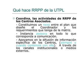 Qué hace RRPP de la UTPL Coordina, las actividades de RRPP de los Centros Asociados .  - Constituimos un  nexo  entre el plan que diseñe el Coordinador y los requerimientos que tenga de la matriz. - Instancia  asesora  en todo lo que corresponda a comunicación. - Apoyamos en la difusión de información específica de los Centros, ( siempre y cuando contemos con ella ).  A través de los canales institucionales o medios externos. 
