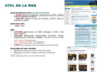 UTPL EN LA WEB BLOG DE NOTICIAS UTPL  www.utpl.edu.ec/noticias   - 2.025  Post en el blog de  noticias de la UTPL. (500% m ás  en relaci ón al 2007) - 105.497  Visitas al blog de noticias. (181% m ás  en relaci ón al 2007 ) BLOG VIDA UTPL 628  Post  WEB 295.000   apariciones en WEB (Google). (116% m ás que el 2007) 305.308  apariciones relacionadas (eventos, temas específicos en Internet. Google).  (110,79% m ás que el 2008) UTPL + CREAD: 30000  apariciones;  UTPL  + Gobierno Electrónico: 17400  apariciones;  UTPL + Misión Ecuador 2008:  4870  apariciones 5.667  Fotos cargadas al Flickr con licencias Creative Commons. BOLETINES DE COM. INTERNA 32   boletines electrónicos de Com. Interna semanales 8  boletines ex-alumnos. (asesoría, información, fotografías) ------------------ Fuente: Google, recuperado el 15 de diciembre de 2008 