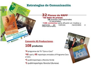 Estrategias de Comunicación 32  Planes de RRPP 18   Salas de prensa:  10  eventos internacionales 8 nacionales. 140  contactos  para difusión en medios y  agencias de noticias  nacionales e internacionales. Convenio AS Producciones 108   productos 4   programas de TV “Cara a Cara” 46   spot y  48  reportajes enviados al Programa Cara a Cara. 5  publirreportajes a Revista Verde 5   publirreportajes Revista Edunews 