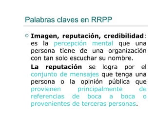Palabras claves en RRPP Imagen, reputación, credibilidad : es la  percepción mental  que una persona tiene de una organización con tan solo escuchar su nombre. La reputación  se logra por el  conjunto de mensajes  que tenga una persona o la opinión pública que  provienen principalmente de referencias de boca a boca o provenientes de terceras personas . 