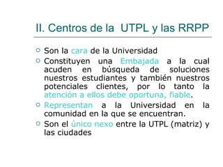 II. Centros de la  UTPL y las RRPP Son la  cara  de la Universidad Constituyen una  Embajada  a la cual acuden en búsqueda de soluciones nuestros estudiantes y también nuestros potenciales clientes, por lo tanto la  atención a ellos debe oportuna, fiable . Representan  a la Universidad en la comunidad en la que se encuentran. Son el  único nexo  entre la UTPL (matriz) y las ciudades 