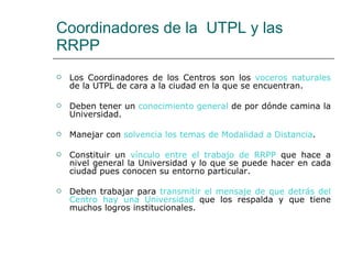 Coordinadores de la  UTPL y las RRPP  Los Coordinadores de los Centros son los  voceros naturales  de la UTPL de cara a la ciudad en la que se encuentran. Deben tener un  conocimiento general  de por dónde camina la Universidad. Manejar con  solvencia los temas de Modalidad a Distancia . Constituir un  vínculo entre el trabajo de RRPP  que hace a nivel general la Universidad y lo que se puede hacer en cada ciudad pues conocen su entorno particular. Deben trabajar para  transmitir el mensaje de que detrás del Centro hay una Universidad  que los respalda y que tiene muchos logros institucionales. 