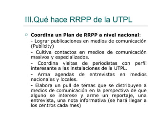 III.Qué hace RRPP de la UTPL Coordina un Plan de RRPP a nivel nacional : - Lograr publicaciones en medios de comunicación (Publicity) - Cultiva contactos en medios de comunicación masivos y especializados. - Coordina visitas de periodistas con perfil interesante a las instalaciones de la UTPL. - Arma agendas de entrevistas en medios nacionales y locales. - Elabora un pull de temas que se distribuyen a medios de comunicación en la perspectiva de que alguno se interese y arme un reportaje, una entrevista, una nota informativa (se hará llegar a los centros cada mes) 