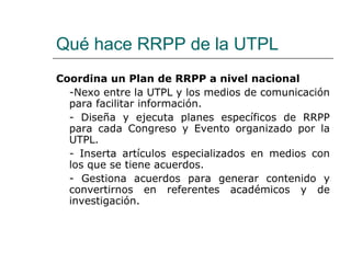 Qué hace RRPP de la UTPL Coordina un Plan de RRPP a nivel nacional -Nexo entre la UTPL y los medios de comunicación para facilitar información. - Diseña y ejecuta planes específicos de RRPP para cada Congreso y Evento organizado por la UTPL. - Inserta artículos especializados en medios con los que se tiene acuerdos. - Gestiona acuerdos para generar contenido y convertirnos en referentes académicos y de investigación. 