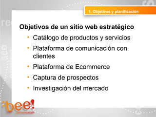 Objetivos de un sitio web estratégico
• Catálogo de productos y servicios
• Plataforma de comunicación con
clientes
• Plataforma de Ecommerce
• Captura de prospectos
• Investigación del mercado
1. Objetivos y planificación
 