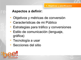 • Objetivos y métricas de conversión
• Características de mi Público
• Estrategias para tráfico y conversiones
• Estilo de comunicación (lenguaje,
gráfica)
• Tecnología a usar
• Secciones del sitio
1. Objetivos y planificación
Aspectos a definir:
 