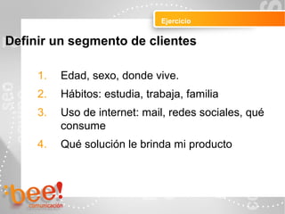 Ejercicio
Peluquerías Ropa
Definir un segmento de clientes
1. Edad, sexo, donde vive.
2. Hábitos: estudia, trabaja, familia
3. Uso de internet: mail, redes sociales, qué
consume
4. Qué solución le brinda mi producto
 