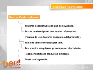 1. Objetivos y planificación
Descripción de productos
Titulares descriptivos con uso de keywords.
Textos de descripción con mucha información
(Formas de uso, features especiales del producto).
Tabla de talles y medidas por talle.
Testimonios de quienes ya compraron el producto.
Recomendación de productos similares.
Fotos con keywords.
 