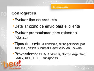 3. Integración
Peluquerías Ropa
Con logística
•Evaluar tipo de producto
•Detallar costo de envío para el cliente
•Evaluar promociones para retener o
fidelizar
•Tipos de envío: a domicilio, retiro por local, por
sucursal, desde sucursal a domicilio, en Lockers
•Proveedores: OCA, Andreani, Correo Argentino,
Fedex, UPS, DHL, Transportes
 